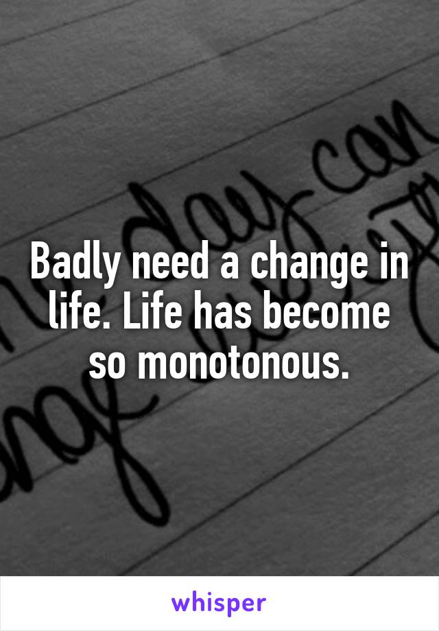 Badly need a change in life. Life has become so monotonous.