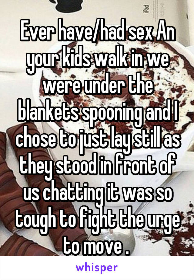 Ever have/had sex An your kids walk in we were under the blankets spooning and I chose to just lay still as they stood in front of us chatting it was so tough to fight the urge to move . 