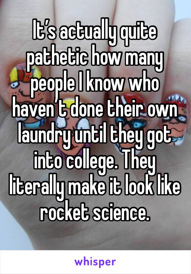 It’s actually quite pathetic how many people I know who haven’t done their own laundry until they got into college. They literally make it look like rocket science. 