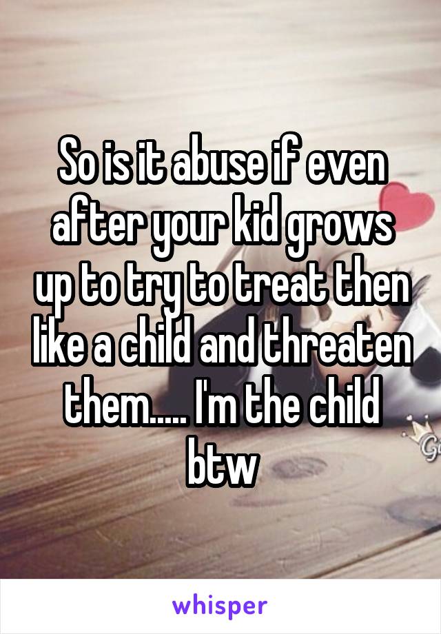 So is it abuse if even after your kid grows up to try to treat then like a child and threaten them..... I'm the child btw