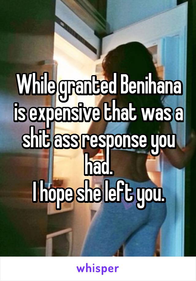While granted Benihana is expensive that was a shit ass response you had.
 I hope she left you. 