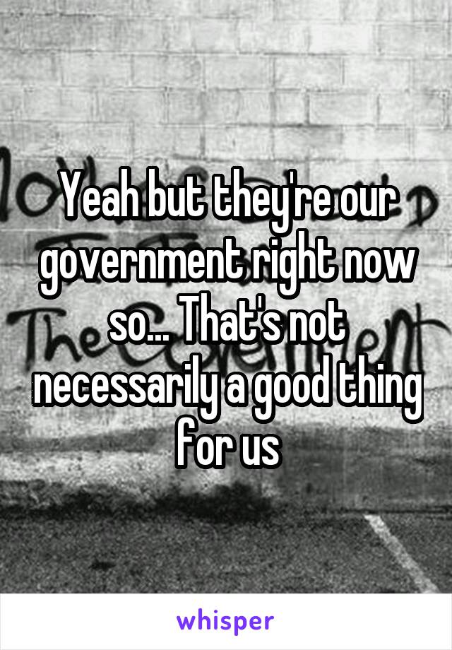 Yeah but they're our government right now so... That's not necessarily a good thing for us