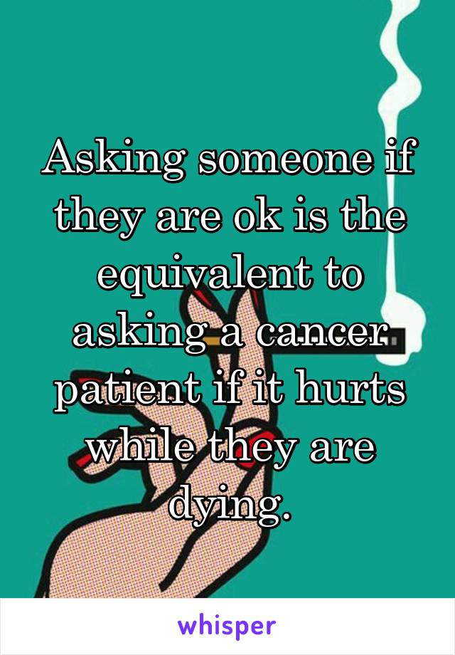Asking someone if they are ok is the equivalent to asking a cancer patient if it hurts while they are dying.