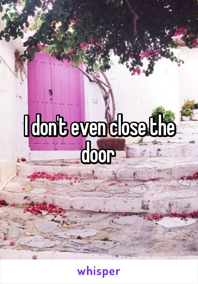 I don't even close the door 