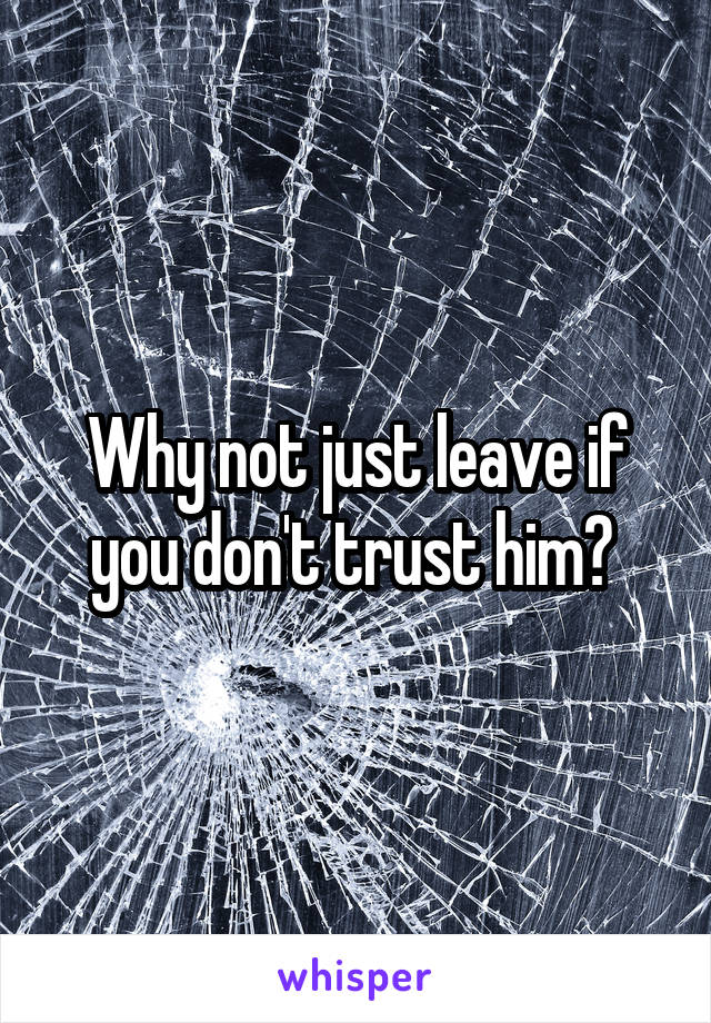 Why not just leave if you don't trust him? 