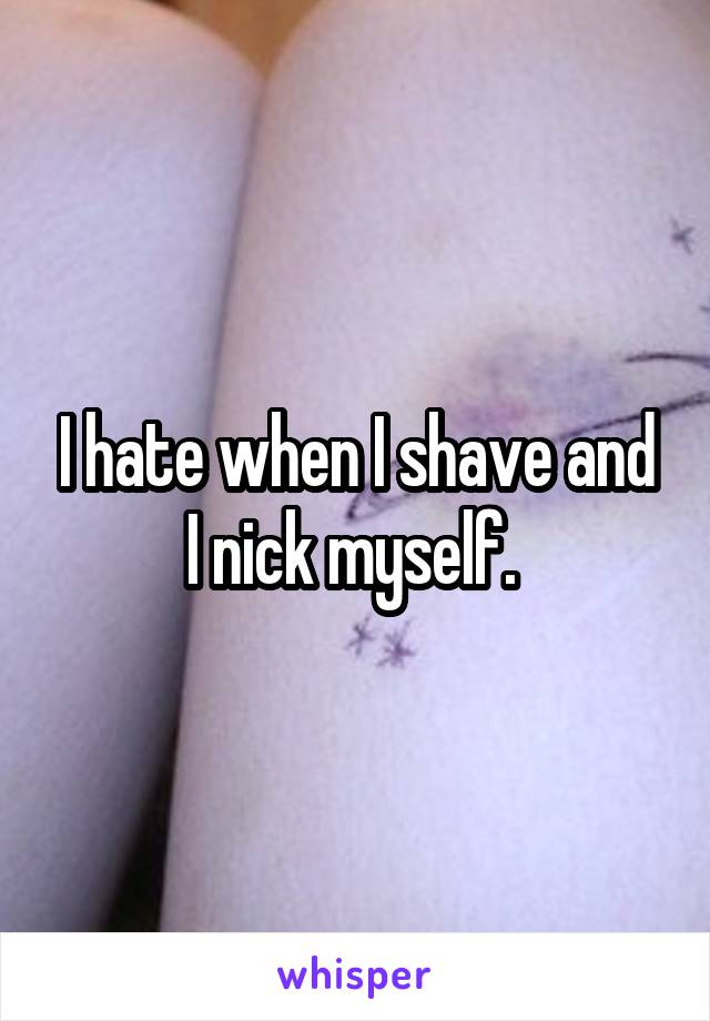 I hate when I shave and I nick myself. 