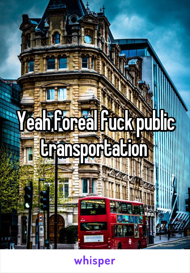 Yeah foreal fuck public transportation 