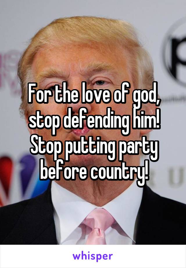For the love of god, stop defending him!
Stop putting party before country!