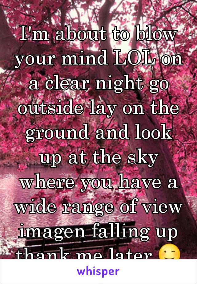 I'm about to blow your mind LOL on a clear night go outside lay on the ground and look up at the sky where you have a wide range of view imagen falling up thank me later 😉
