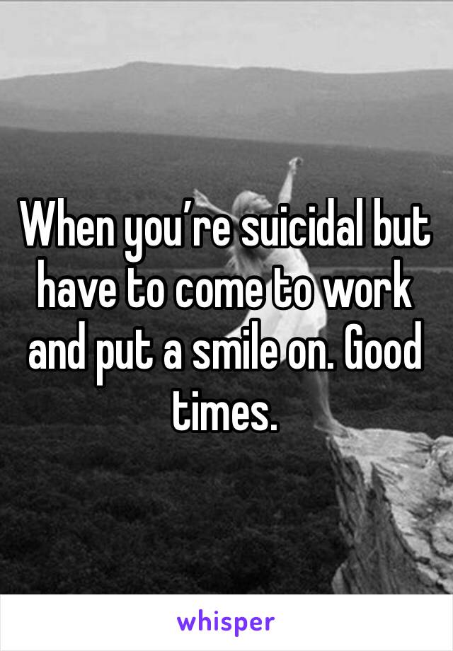 When you’re suicidal but have to come to work and put a smile on. Good times. 