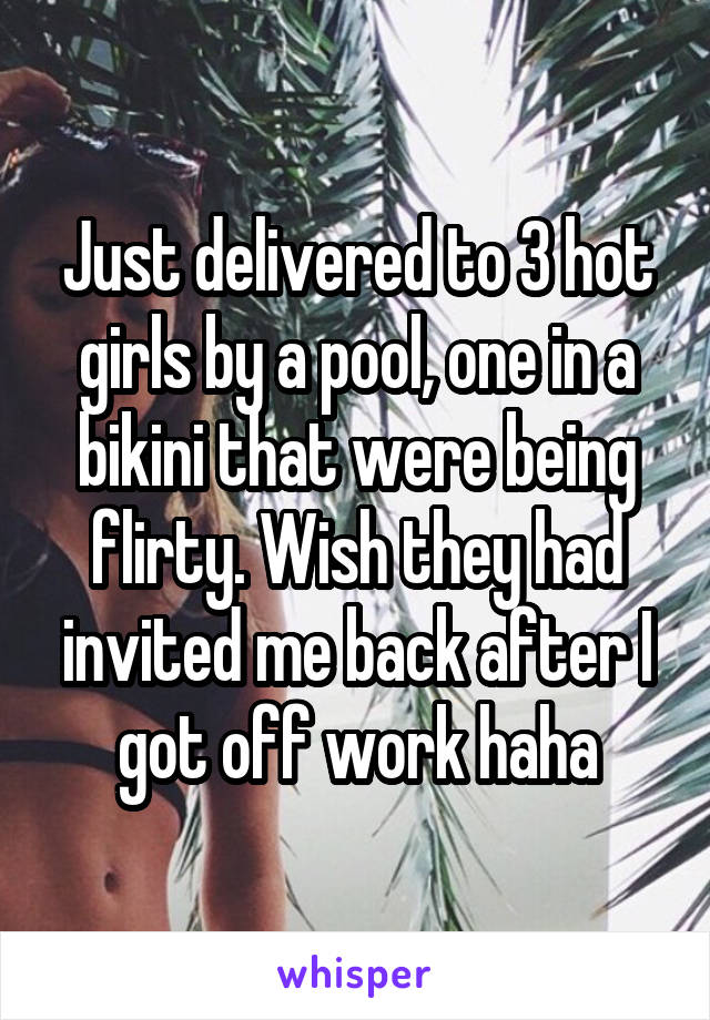Just delivered to 3 hot girls by a pool, one in a bikini that were being flirty. Wish they had invited me back after I got off work haha