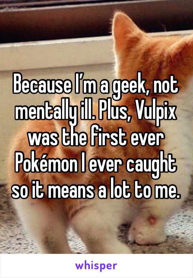 Because I’m a geek, not mentally ill. Plus, Vulpix was the first ever Pokémon I ever caught so it means a lot to me.