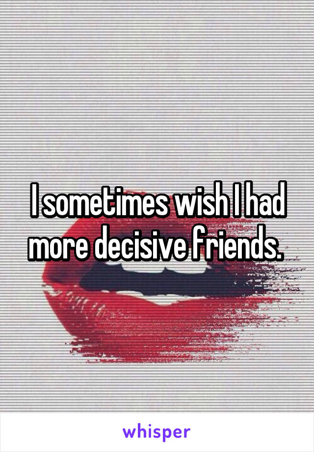 I sometimes wish I had more decisive friends. 