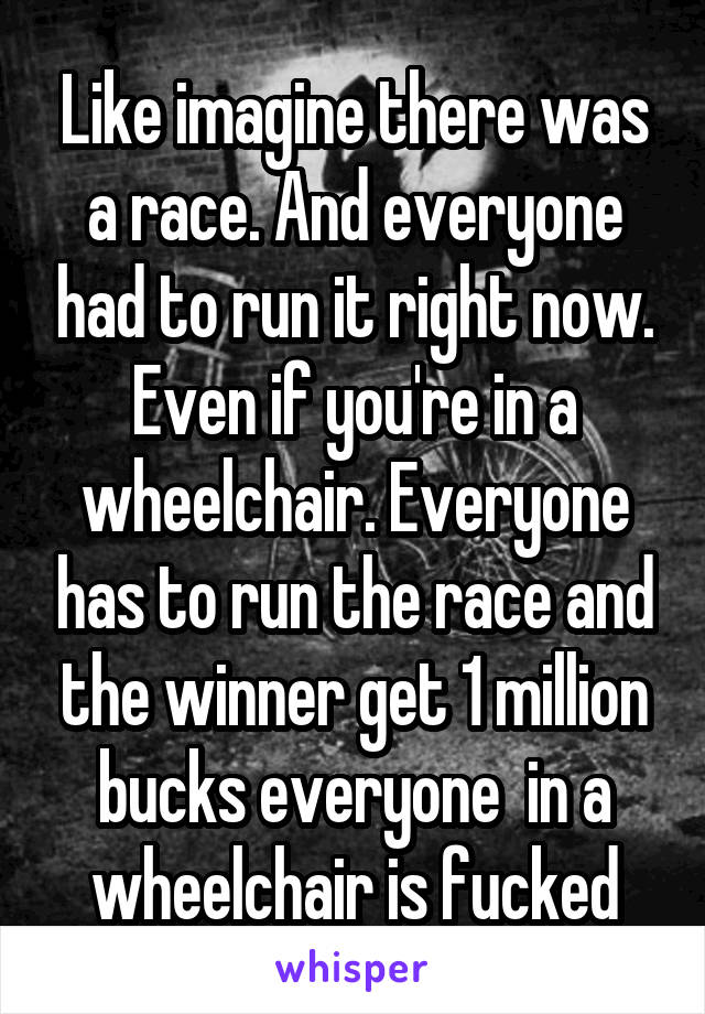 Like imagine there was a race. And everyone had to run it right now. Even if you're in a wheelchair. Everyone has to run the race and the winner get 1 million bucks everyone  in a wheelchair is fucked