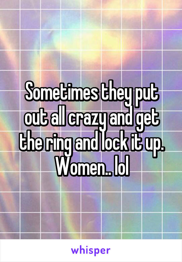Sometimes they put out all crazy and get the ring and lock it up. Women.. lol