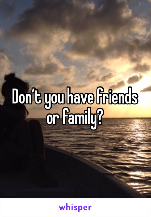 Don’t you have friends or family?