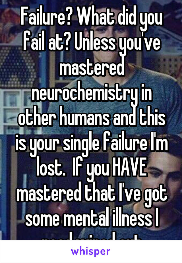 Failure? What did you fail at? Unless you've mastered neurochemistry in other humans and this is your single failure I'm lost.  If you HAVE mastered that I've got some mental illness I need wiped out