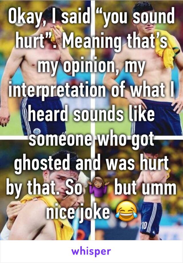 Okay, I said “you sound hurt”. Meaning that’s my opinion, my interpretation of what I heard sounds like someone who got ghosted and was hurt by that. So 🤷🏽‍♀️ but umm nice joke 😂