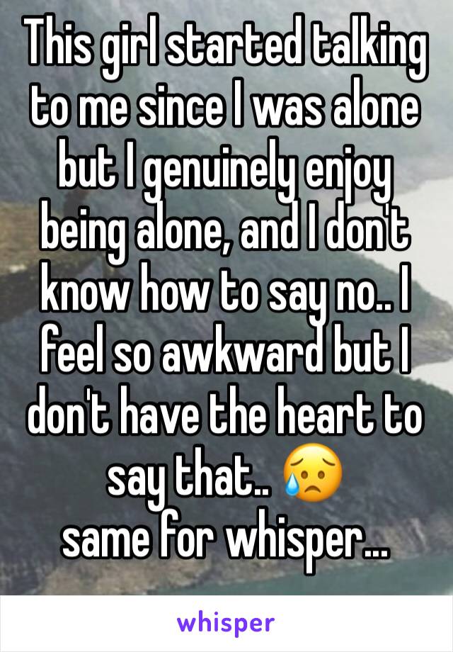 This girl started talking to me since I was alone but I genuinely enjoy being alone, and I don't know how to say no.. I feel so awkward but I don't have the heart to say that.. 😥
same for whisper...