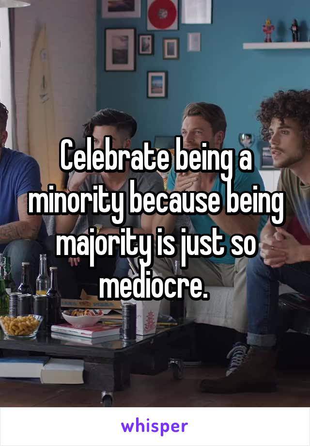 Celebrate being a minority because being majority is just so mediocre. 
