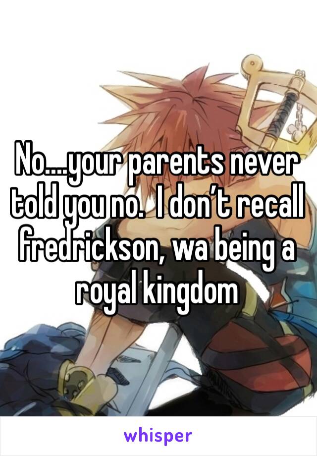 No....your parents never told you no.  I don’t recall fredrickson, wa being a royal kingdom