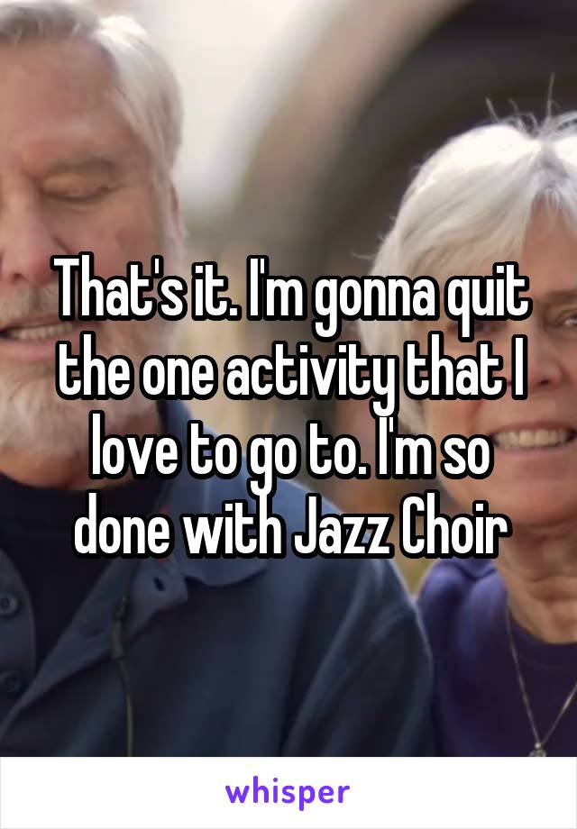 That's it. I'm gonna quit the one activity that I love to go to. I'm so done with Jazz Choir