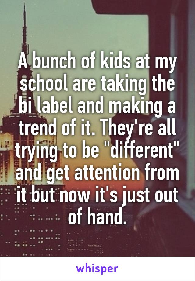 A bunch of kids at my school are taking the bi label and making a trend of it. They're all trying to be "different" and get attention from it but now it's just out of hand.