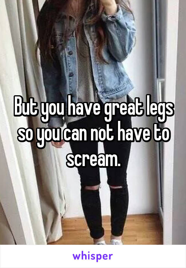 But you have great legs so you can not have to scream.