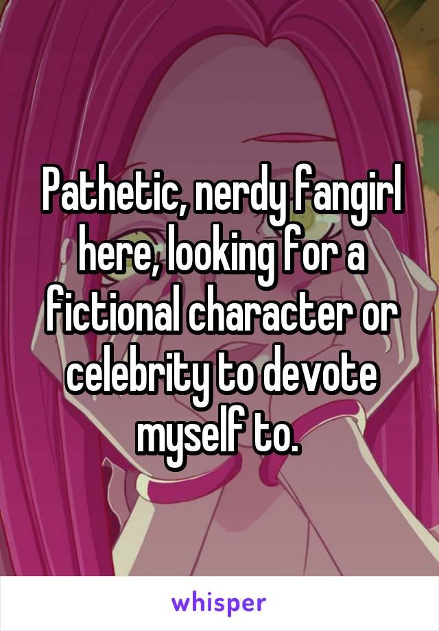 Pathetic, nerdy fangirl here, looking for a fictional character or celebrity to devote myself to. 