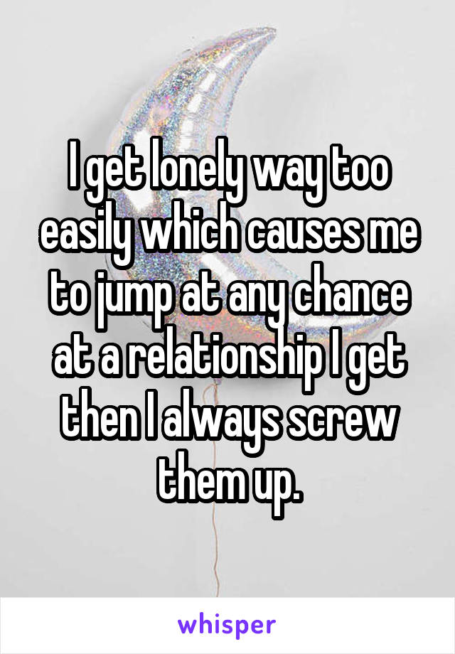 I get lonely way too easily which causes me to jump at any chance at a relationship I get then I always screw them up.