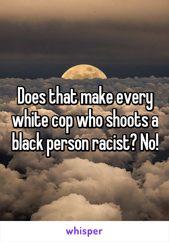 Does that make every white cop who shoots a black person racist? No!