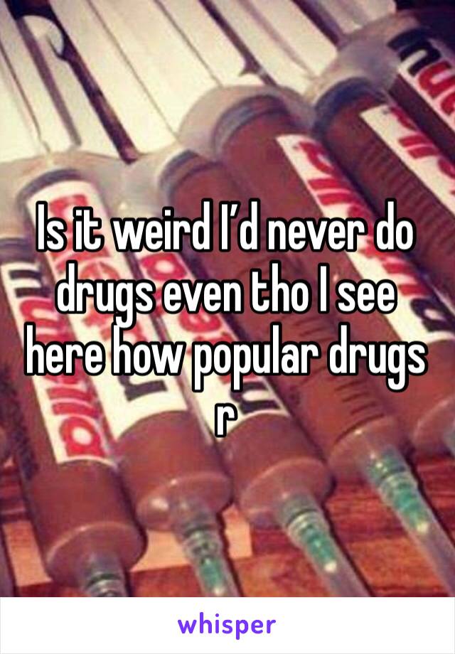 Is it weird I’d never do drugs even tho I see here how popular drugs r