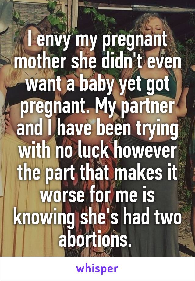 I envy my pregnant mother she didn't even want a baby yet got pregnant. My partner and I have been trying with no luck however the part that makes it worse for me is knowing she's had two abortions. 