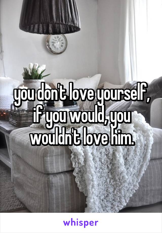 you don't love yourself, if you would, you wouldn't love him.