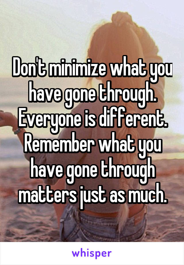 Don't minimize what you have gone through. Everyone is different. Remember what you have gone through matters just as much.