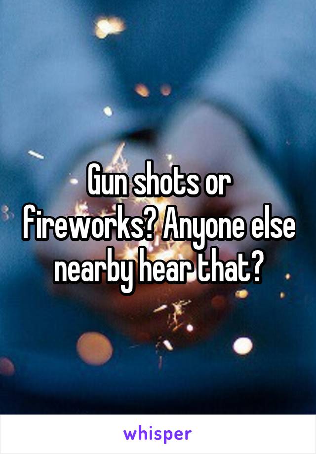 Gun shots or fireworks? Anyone else nearby hear that?
