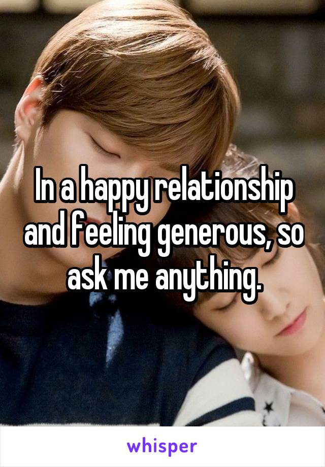 In a happy relationship and feeling generous, so ask me anything.