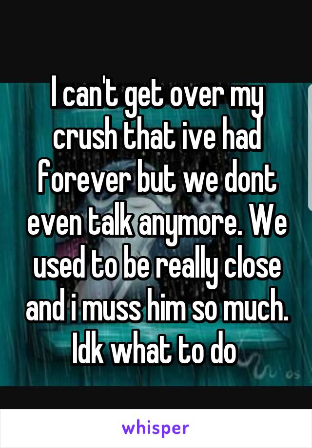 I can't get over my crush that ive had forever but we dont even talk anymore. We used to be really close and i muss him so much. Idk what to do 