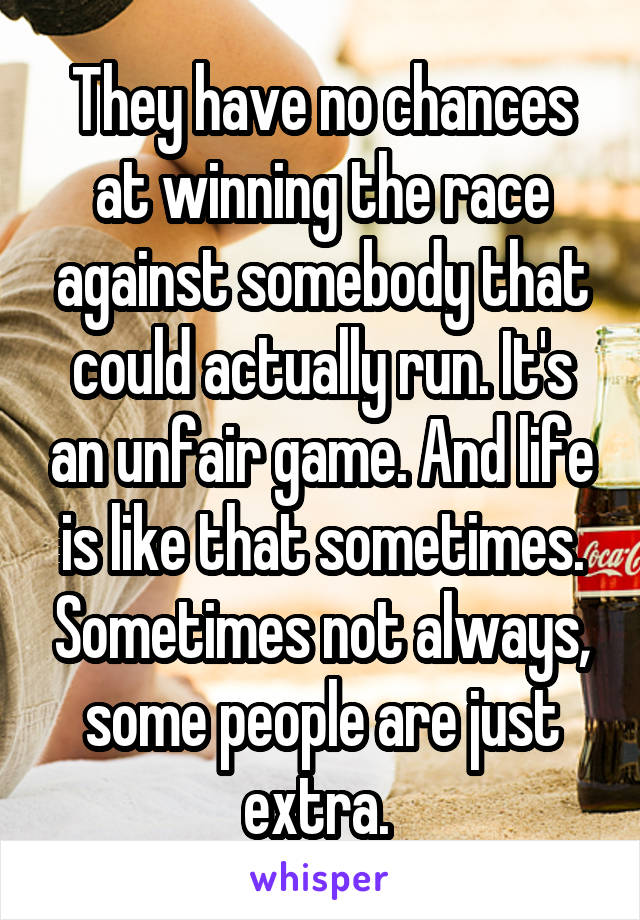 They have no chances at winning the race against somebody that could actually run. It's an unfair game. And life is like that sometimes. Sometimes not always, some people are just extra. 