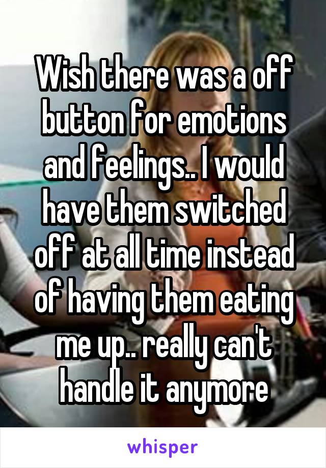 Wish there was a off button for emotions and feelings.. I would have them switched off at all time instead of having them eating me up.. really can't handle it anymore