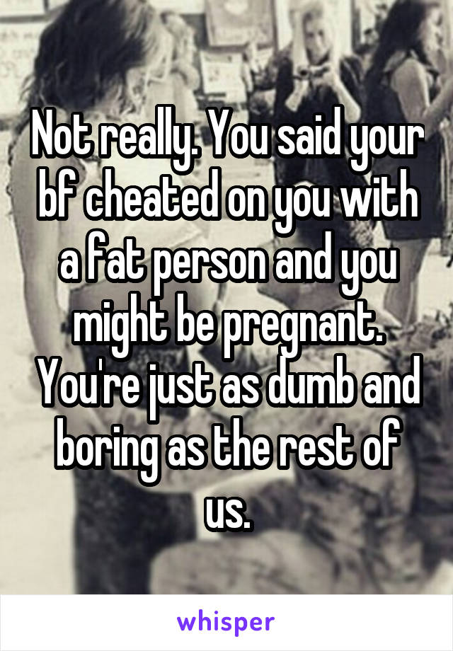 Not really. You said your bf cheated on you with a fat person and you might be pregnant. You're just as dumb and boring as the rest of us.