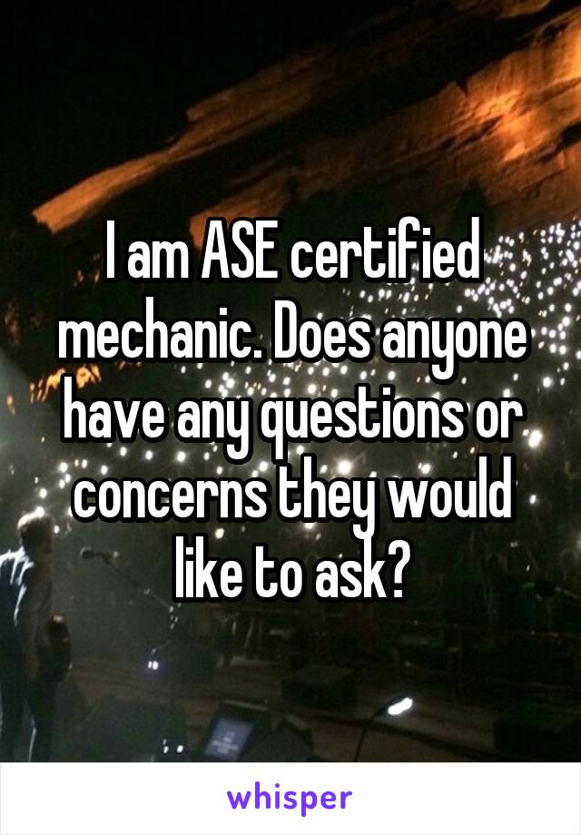 I am ASE certified mechanic. Does anyone have any questions or concerns they would like to ask?