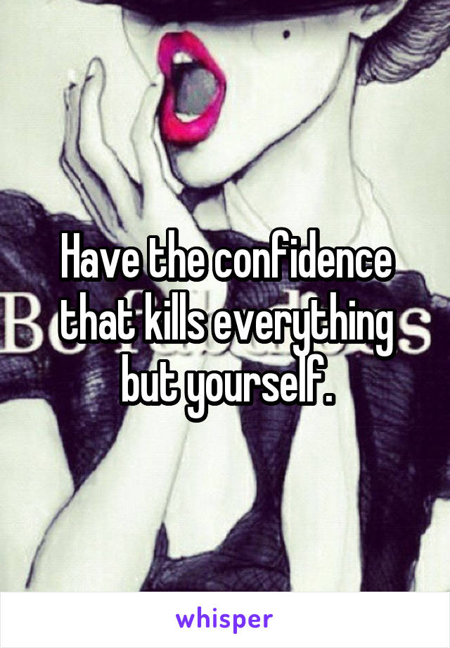 Have the confidence that kills everything but yourself.