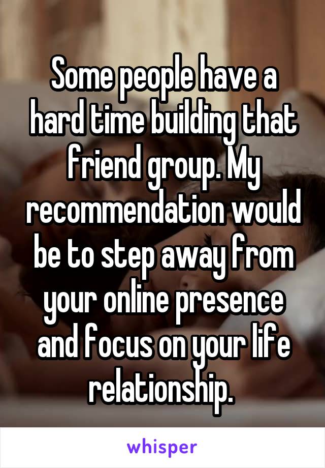 Some people have a hard time building that friend group. My recommendation would be to step away from your online presence and focus on your life relationship. 