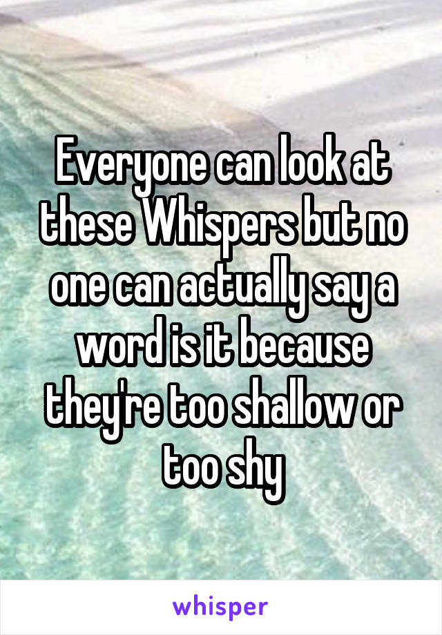 Everyone can look at these Whispers but no one can actually say a word is it because they're too shallow or too shy
