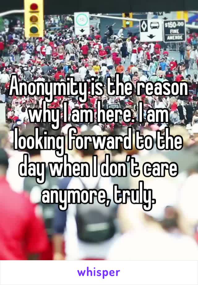 Anonymity is the reason why I am here. I am looking forward to the day when I don’t care anymore, truly.