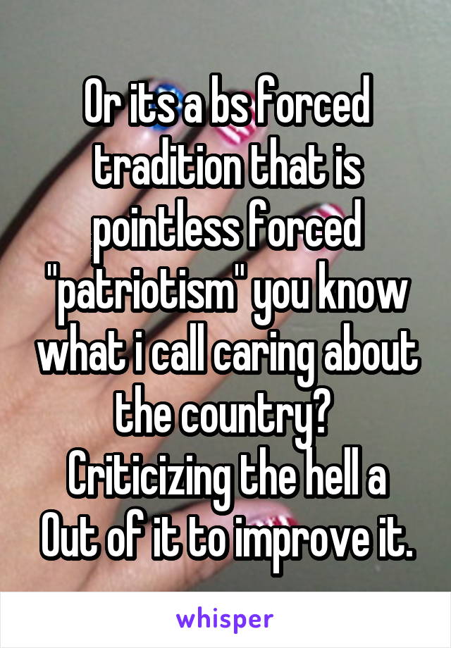 Or its a bs forced tradition that is pointless forced "patriotism" you know what i call caring about the country?  Criticizing the hell a
Out of it to improve it.