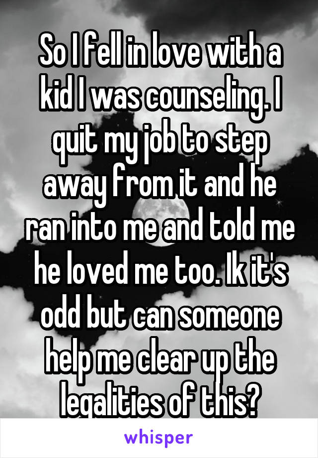 So I fell in love with a kid I was counseling. I quit my job to step away from it and he ran into me and told me he loved me too. Ik it's odd but can someone help me clear up the legalities of this?