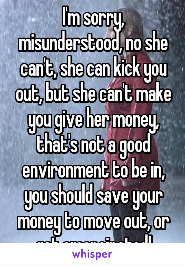 I'm sorry, misunderstood, no she can't, she can kick you out, but she can't make you give her money, that's not a good environment to be in, you should save your money to move out, or get emancipated!