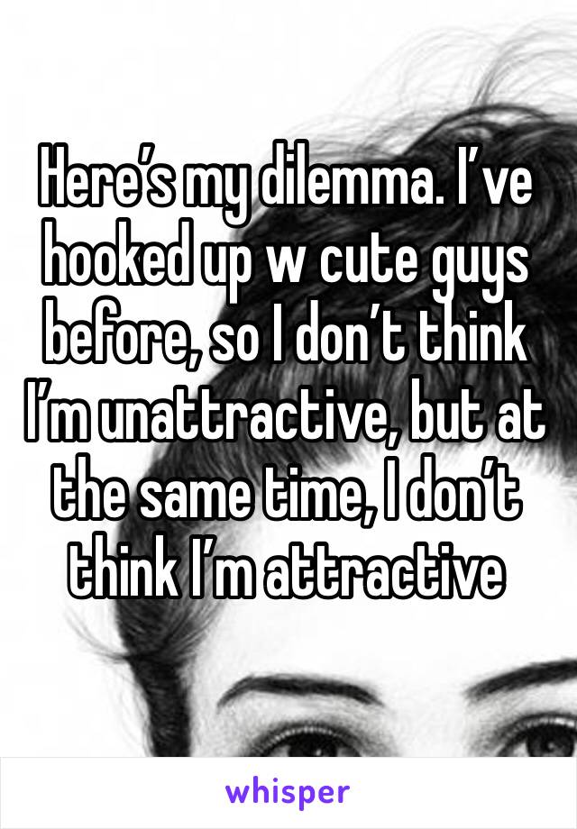 Here’s my dilemma. I’ve hooked up w cute guys before, so I don’t think I’m unattractive, but at the same time, I don’t think I’m attractive 